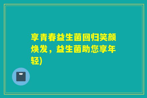 享青春益生菌回归笑颜焕发，益生菌助您享年轻)