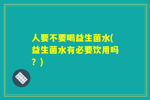 人要不要喝益生菌水(益生菌水有必要饮用吗？)