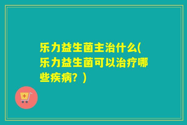乐力益生菌主治什么(乐力益生菌可以治疗哪些疾病？)