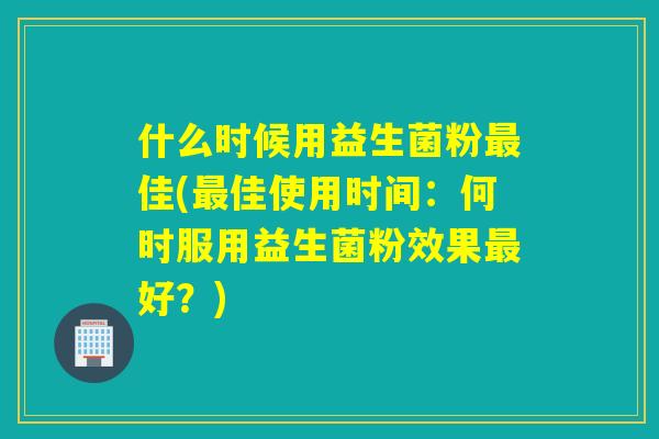 什么时候用益生菌粉最佳(最佳使用时间：何时服用益生菌粉效果最好？)