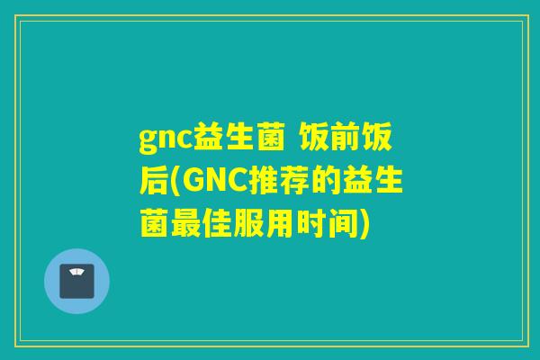 gnc益生菌 饭前饭后(GNC推荐的益生菌最佳服用时间)