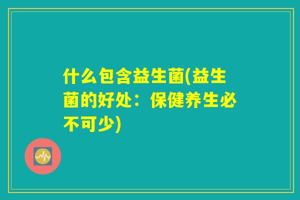 什么包含益生菌(益生菌的好处：保健养生必不可少)