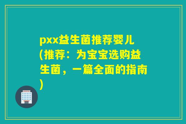 pxx益生菌推荐婴儿(推荐：为宝宝选购益生菌，一篇全面的指南)