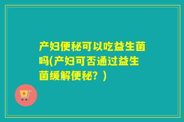 产妇便秘可以吃益生菌吗(产妇可否通过益生菌缓解便秘？)