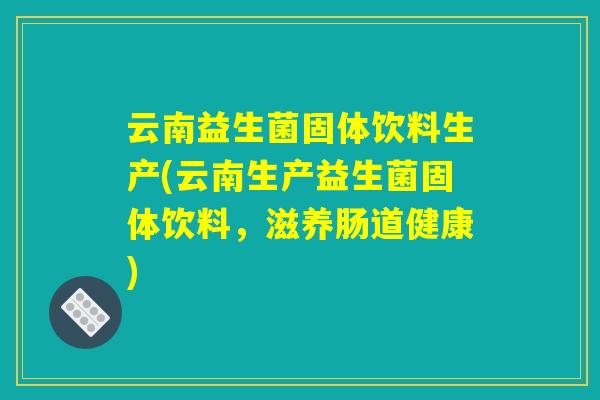 云南益生菌固体饮料生产(云南生产益生菌固体饮料，滋养肠道健康)