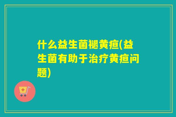 什么益生菌褪黄疸(益生菌有助于治疗黄疸问题)