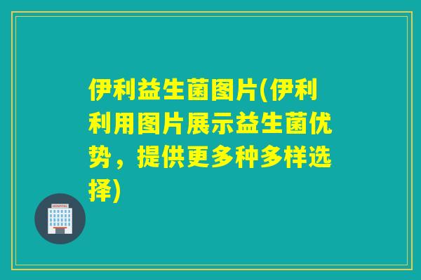 伊利益生菌图片(伊利利用图片展示益生菌优势，提供更多种多样选择)