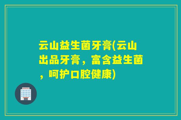云山益生菌牙膏(云山出品牙膏，富含益生菌，呵护口腔健康)