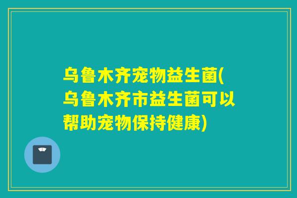 乌鲁木齐宠物益生菌(乌鲁木齐市益生菌可以帮助宠物保持健康)