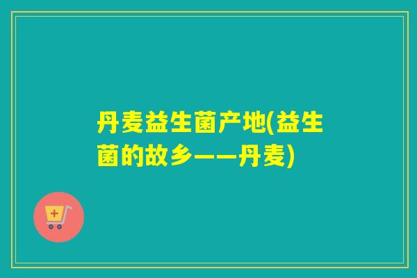 丹麦益生菌产地(益生菌的故乡——丹麦) 丹麦益生菌产地(益生菌的故乡——丹麦)