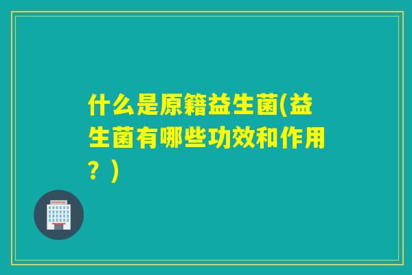 什么是原籍益生菌(益生菌有哪些功效和作用？)