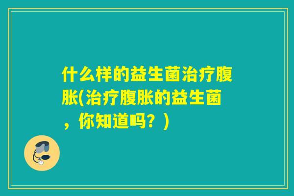 什么样的益生菌治疗腹胀(治疗腹胀的益生菌，你知道吗？)
