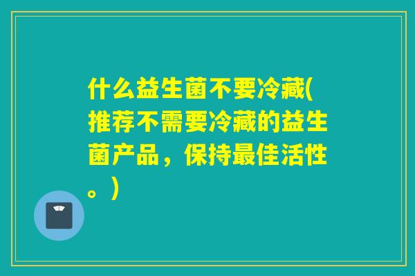 什么益生菌不要冷藏(推荐不需要冷藏的益生菌产品，保持最佳活性。)