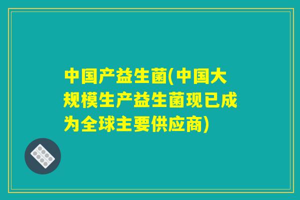 中国产益生菌(中国大规模生产益生菌现已成为全球主要供应商)