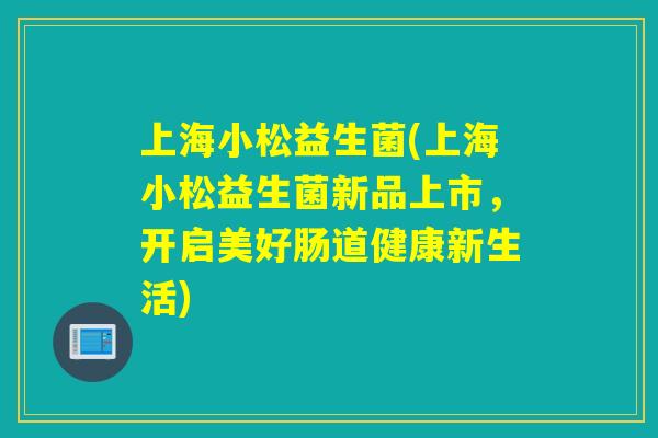 上海小松益生菌(上海小松益生菌新品上市,开启美好肠道健康新生活) 上海小松益生菌(上海小松益生菌新品上市,开启美好肠道健康新生活)