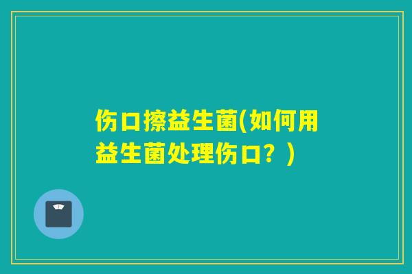 伤口擦益生菌(如何用益生菌处理伤口?) 伤口擦益生菌(如何用益生菌处理伤口?)