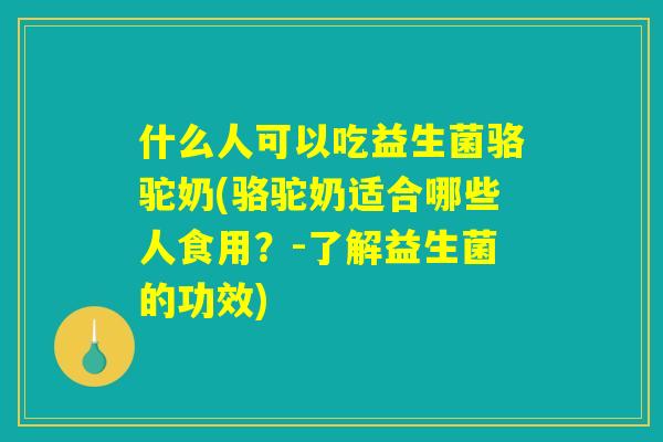 什么人可以吃益生菌骆驼奶(骆驼奶适合哪些人食用？-了解益生菌的功效)