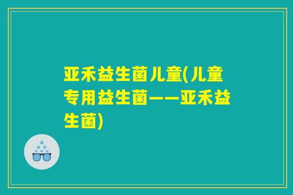 亚禾益生菌儿童(儿童专用益生菌——亚禾益生菌)