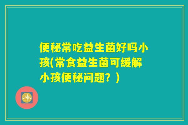 便秘常吃益生菌好吗小孩(常食益生菌可缓解小孩便秘问题？)