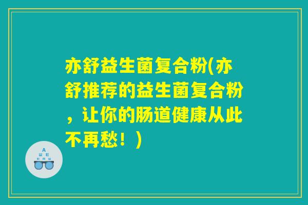 亦舒益生菌复合粉(亦舒推荐的益生菌复合粉，让你的肠道健康从此不再愁！)