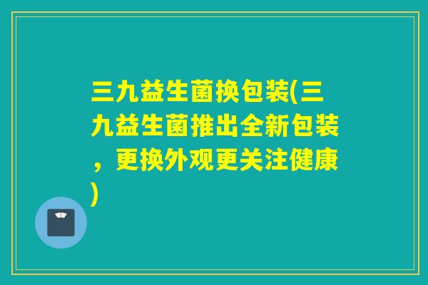 三九益生菌换包装(三九益生菌推出全新包装，更换外观更关注健康)