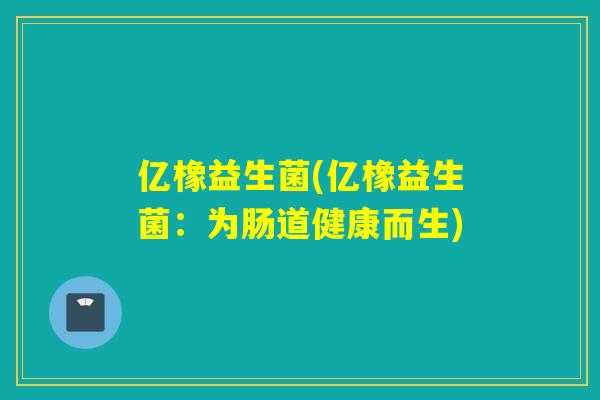 亿橡益生菌(亿橡益生菌：为肠道健康而生)