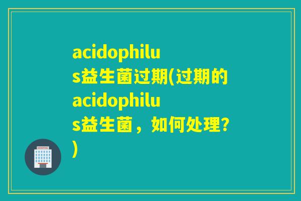 acidophilus益生菌过期(过期的acidophilus益生菌，如何处理？)