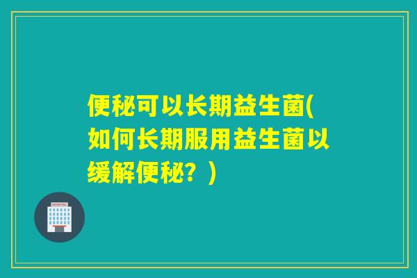 便秘可以长期益生菌(如何长期服用益生菌以缓解便秘？)