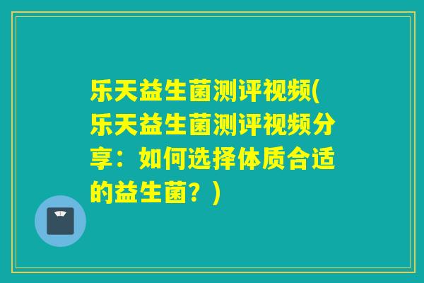 乐天益生菌测评视频(乐天益生菌测评视频分享：如何选择体质合适的益生菌？)