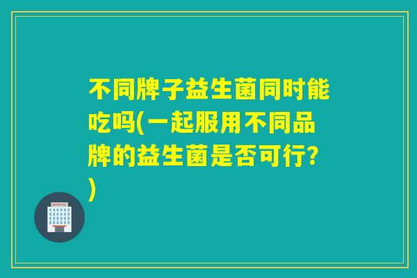 不同牌子益生菌同时能吃吗(一起服用不同品牌的益生菌是否可行?) 不同牌子益生菌同时能吃吗(一起服用不同品牌的益生菌是否可行?)