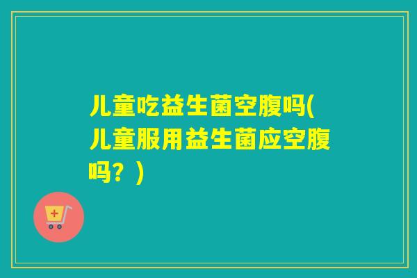 儿童吃益生菌空腹吗(儿童服用益生菌应空腹吗？)