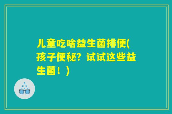 儿童吃啥益生菌排便(孩子便秘？试试这些益生菌！)