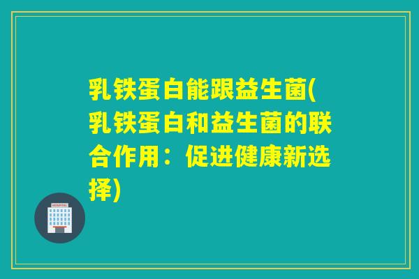 乳铁蛋白能跟益生菌(乳铁蛋白和益生菌的联合作用：促进健康新选择)