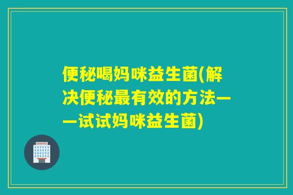 便秘喝妈咪益生菌(解决便秘最有效的方法——试试妈咪益生菌)