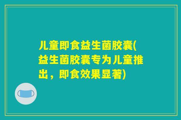儿童即食益生菌胶囊(益生菌胶囊专为儿童推出，即食效果显著)