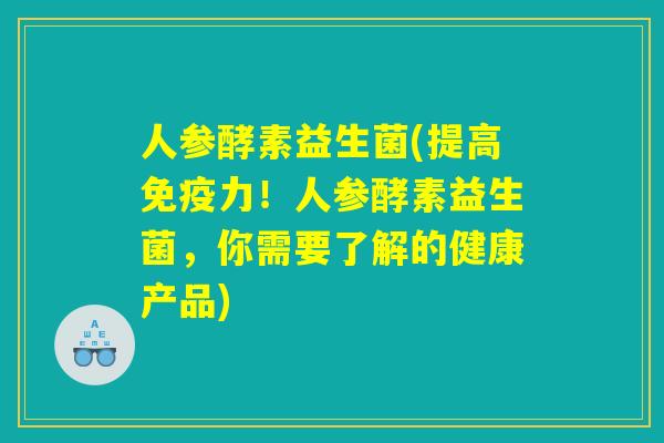 人参酵素益生菌(提高免疫力！人参酵素益生菌，你需要了解的健康产品)
