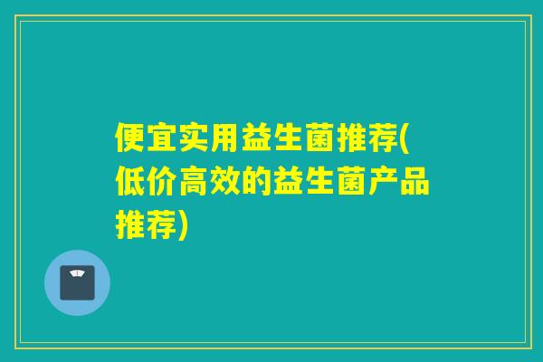 便宜实用益生菌推荐(低价高效的益生菌产品推荐) 便宜实用益生菌推荐(低价高效的益生菌产品推荐)