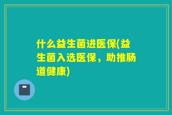 什么益生菌进医保(益生菌入选医保，助推肠道健康)