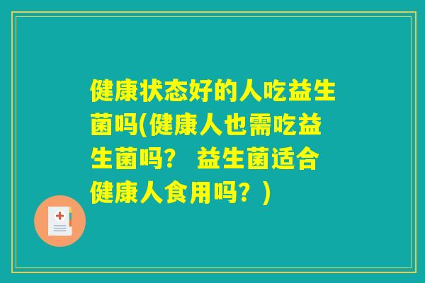 健康状态好的人吃益生菌吗(健康人也需吃益生菌吗？ 益生菌适合健康人食用吗？)