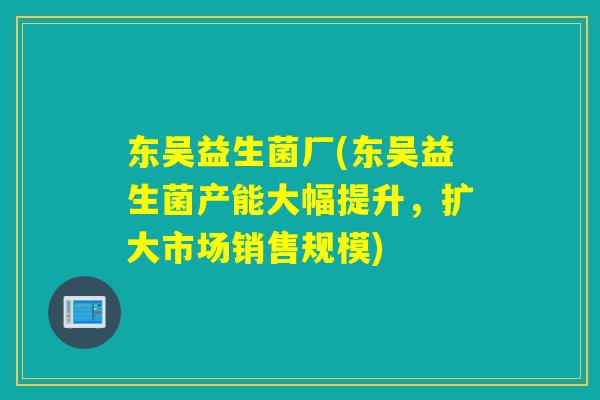 东吴益生菌厂(东吴益生菌产能大幅提升，扩大市场销售规模)