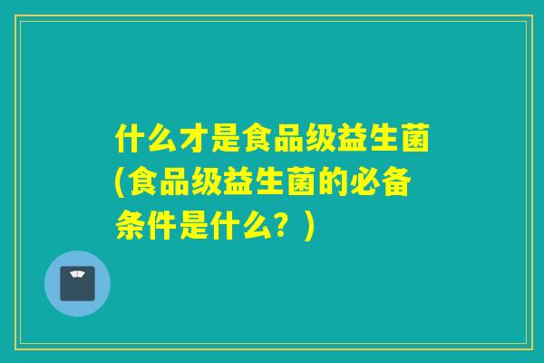 什么才是食品级益生菌(食品级益生菌的必备条件是什么？)