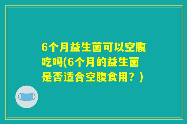 6个月益生菌可以空腹吃吗(6个月的益生菌是否适合空腹食用？)