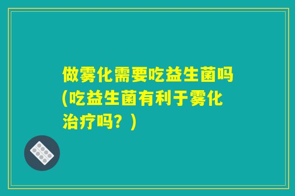 做雾化需要吃益生菌吗(吃益生菌有利于雾化治疗吗？)