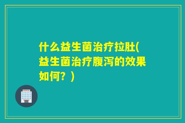 什么益生菌治疗拉肚(益生菌治疗腹泻的效果如何？)