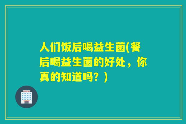 人们饭后喝益生菌(餐后喝益生菌的好处，你真的知道吗？)