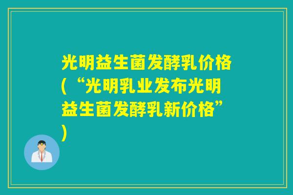光明益生菌发酵乳价格(“光明乳业发布光明益生菌发酵乳新价格”)