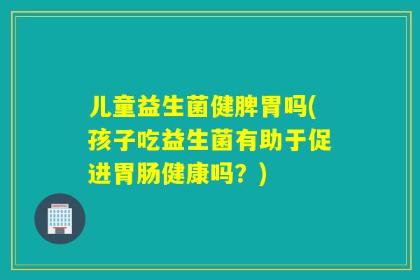 儿童益生菌健脾胃吗(孩子吃益生菌有助于促进胃肠健康吗？)