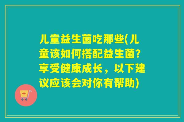 儿童益生菌吃那些(儿童该如何搭配益生菌？享受健康成长，以下建议应该会对你有帮助)
