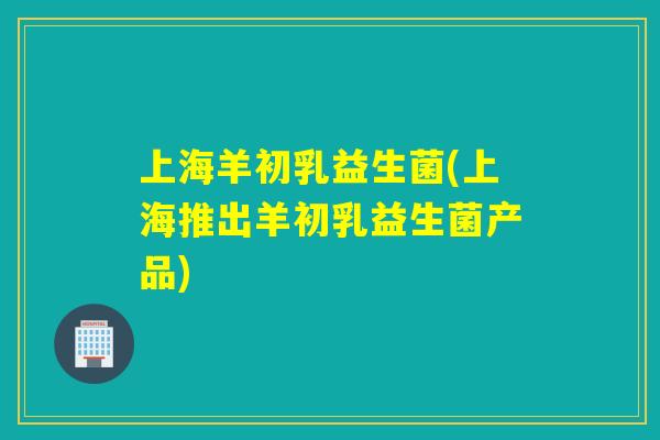上海羊初乳益生菌(上海推出羊初乳益生菌产品)