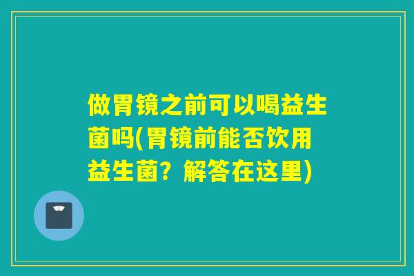 做胃镜之前可以喝益生菌吗(胃镜前能否饮用益生菌？解答在这里)